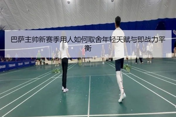 巴萨主帅新赛季用人如何取舍年轻天赋与即战力平衡