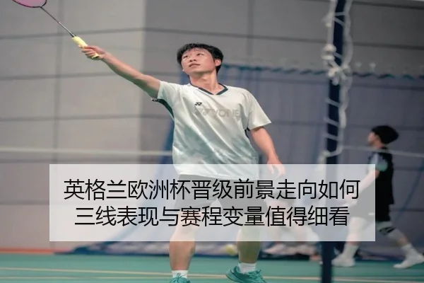 英格兰欧洲杯晋级前景走向如何 三线表现与赛程变量值得细看